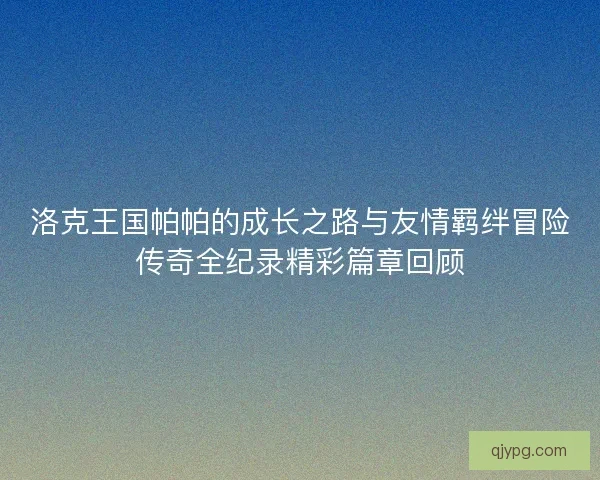 洛克王国帕帕的成长之路与友情羁绊冒险传奇全纪录精彩篇章回顾