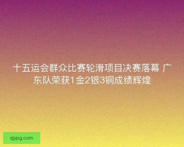 十五运会群众比赛轮滑项目决赛落幕 广东队荣获1金2银3铜成绩辉煌