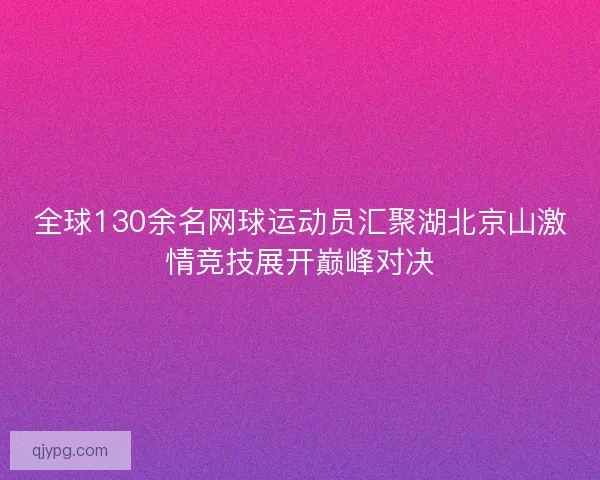 全球130余名网球运动员汇聚湖北京山激情竞技展开巅峰对决